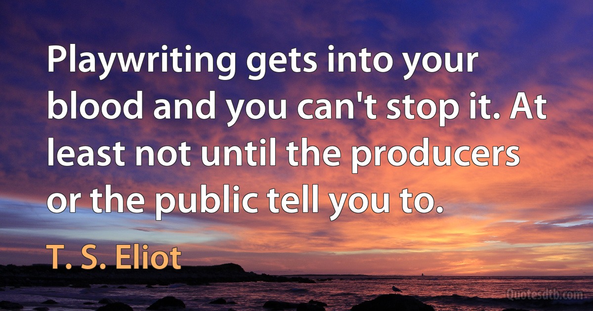 Playwriting gets into your blood and you can't stop it. At least not until the producers or the public tell you to. (T. S. Eliot)