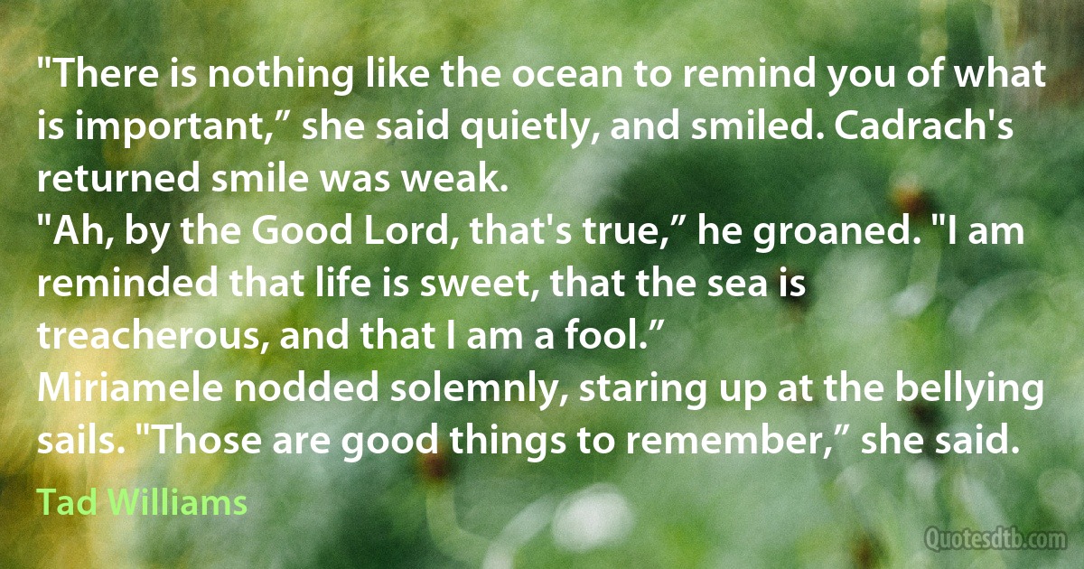 "There is nothing like the ocean to remind you of what is important,” she said quietly, and smiled. Cadrach's returned smile was weak.
"Ah, by the Good Lord, that's true,” he groaned. "I am reminded that life is sweet, that the sea is treacherous, and that I am a fool.”
Miriamele nodded solemnly, staring up at the bellying sails. "Those are good things to remember,” she said. (Tad Williams)