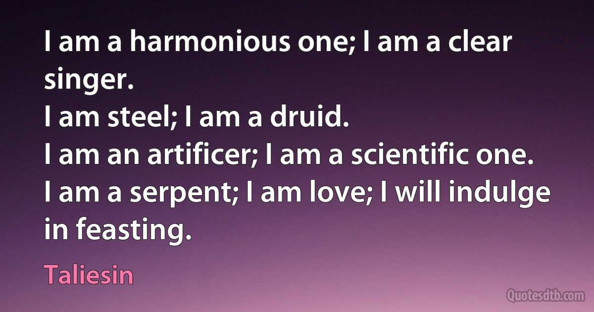 I am a harmonious one; I am a clear singer.
I am steel; I am a druid.
I am an artificer; I am a scientific one.
I am a serpent; I am love; I will indulge in feasting. (Taliesin)