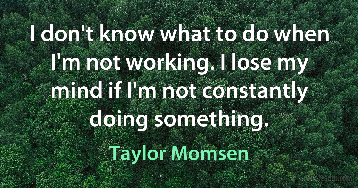 I don't know what to do when I'm not working. I lose my mind if I'm not constantly doing something. (Taylor Momsen)