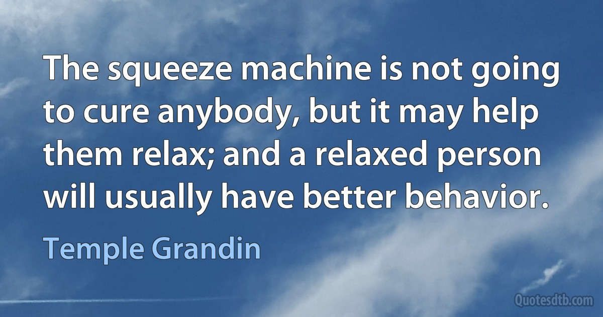 The squeeze machine is not going to cure anybody, but it may help them relax; and a relaxed person will usually have better behavior. (Temple Grandin)