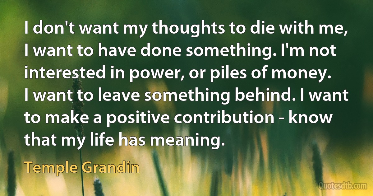 I don't want my thoughts to die with me, I want to have done something. I'm not interested in power, or piles of money. I want to leave something behind. I want to make a positive contribution - know that my life has meaning. (Temple Grandin)