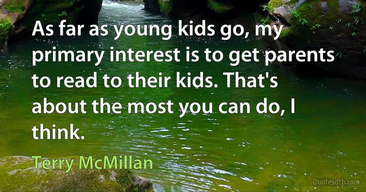 As far as young kids go, my primary interest is to get parents to read to their kids. That's about the most you can do, I think. (Terry McMillan)