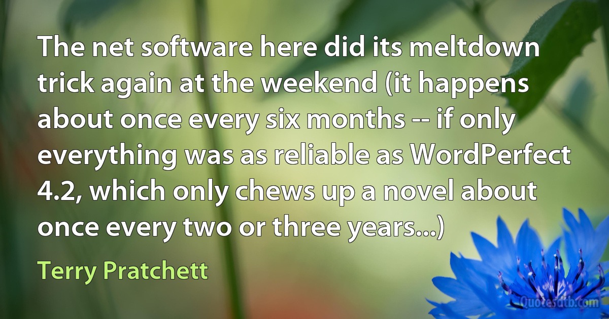 The net software here did its meltdown trick again at the weekend (it happens about once every six months -- if only everything was as reliable as WordPerfect 4.2, which only chews up a novel about once every two or three years...) (Terry Pratchett)