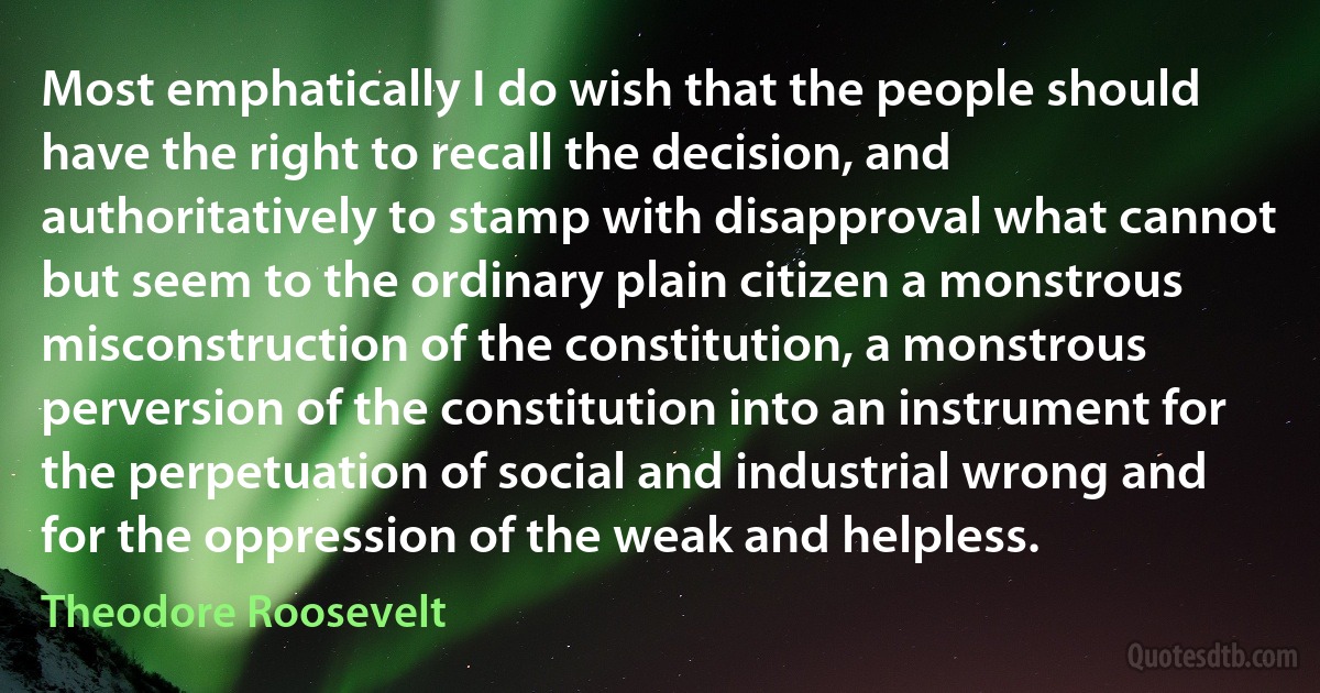 Most emphatically I do wish that the people should have the right to recall the decision, and authoritatively to stamp with disapproval what cannot but seem to the ordinary plain citizen a monstrous misconstruction of the constitution, a monstrous perversion of the constitution into an instrument for the perpetuation of social and industrial wrong and for the oppression of the weak and helpless. (Theodore Roosevelt)