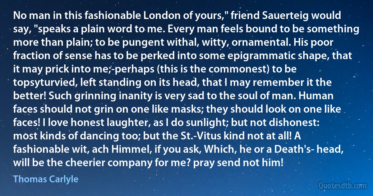 No man in this fashionable London of yours," friend Sauerteig would say, "speaks a plain word to me. Every man feels bound to be something more than plain; to be pungent withal, witty, ornamental. His poor fraction of sense has to be perked into some epigrammatic shape, that it may prick into me;-perhaps (this is the commonest) to be topsyturvied, left standing on its head, that I may remember it the better! Such grinning inanity is very sad to the soul of man. Human faces should not grin on one like masks; they should look on one like faces! I love honest laughter, as I do sunlight; but not dishonest: most kinds of dancing too; but the St.-Vitus kind not at all! A fashionable wit, ach Himmel, if you ask, Which, he or a Death's- head, will be the cheerier company for me? pray send not him! (Thomas Carlyle)