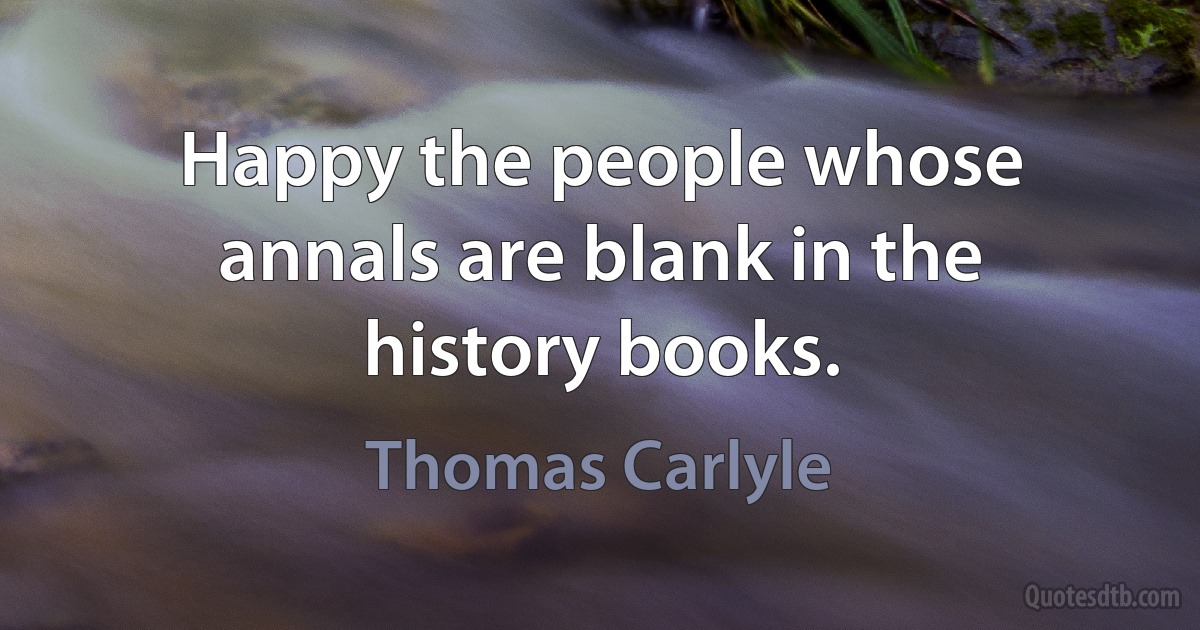 Happy the people whose annals are blank in the history books. (Thomas Carlyle)