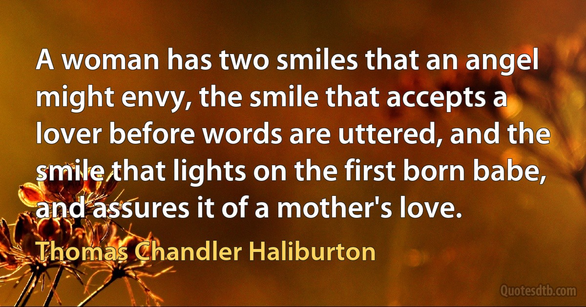 A woman has two smiles that an angel might envy, the smile that accepts a lover before words are uttered, and the smile that lights on the first born babe, and assures it of a mother's love. (Thomas Chandler Haliburton)