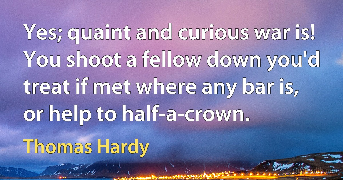 Yes; quaint and curious war is! You shoot a fellow down you'd treat if met where any bar is, or help to half-a-crown. (Thomas Hardy)