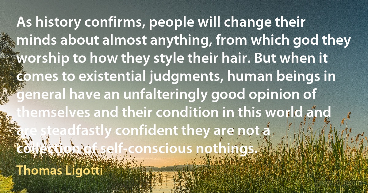 As history confirms, people will change their minds about almost anything, from which god they worship to how they style their hair. But when it comes to existential judgments, human beings in general have an unfalteringly good opinion of themselves and their condition in this world and are steadfastly confident they are not a collection of self-conscious nothings. (Thomas Ligotti)