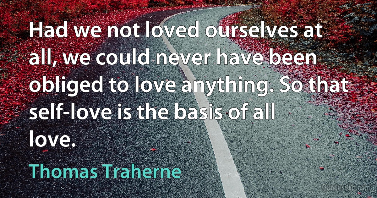 Had we not loved ourselves at all, we could never have been obliged to love anything. So that self-love is the basis of all love. (Thomas Traherne)