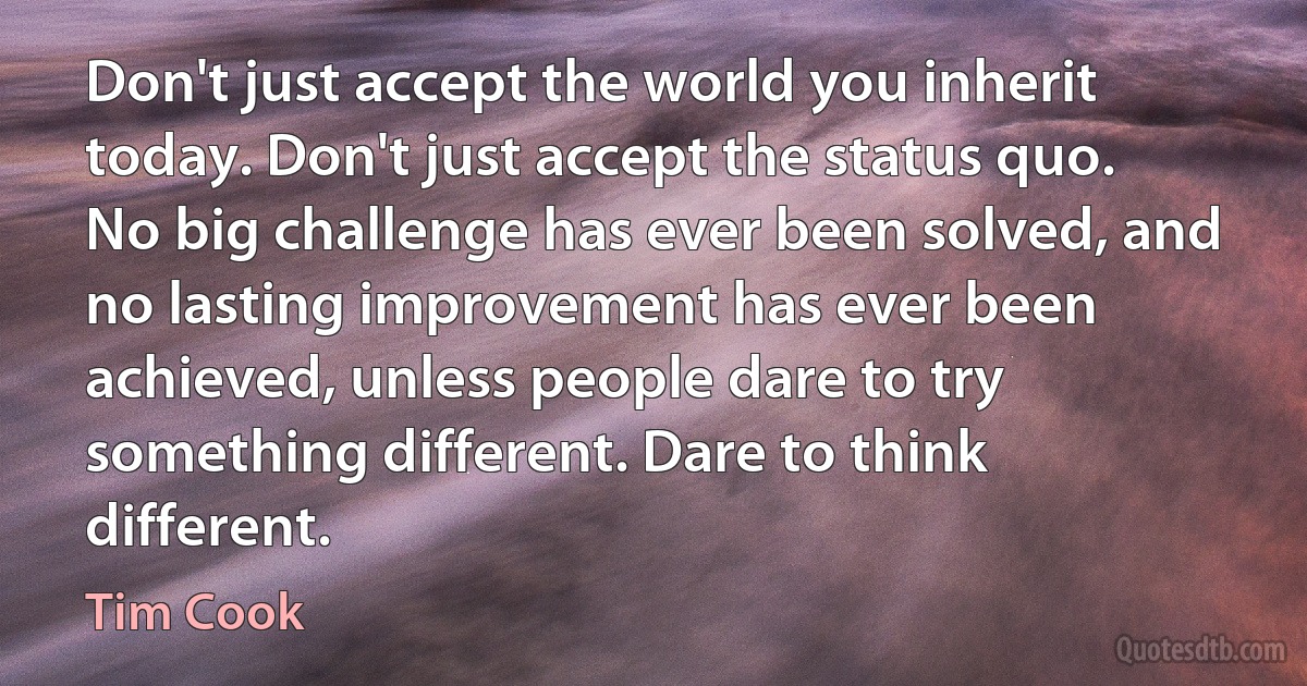 Don't just accept the world you inherit today. Don't just accept the status quo. No big challenge has ever been solved, and no lasting improvement has ever been achieved, unless people dare to try something different. Dare to think different. (Tim Cook)