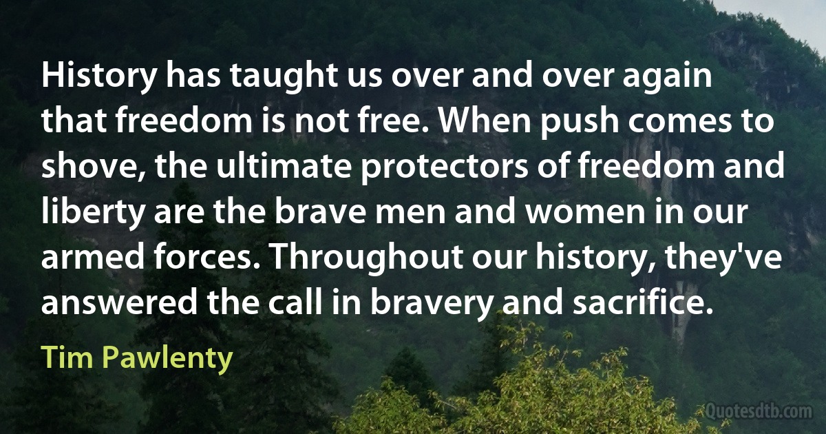 History has taught us over and over again that freedom is not free. When push comes to shove, the ultimate protectors of freedom and liberty are the brave men and women in our armed forces. Throughout our history, they've answered the call in bravery and sacrifice. (Tim Pawlenty)