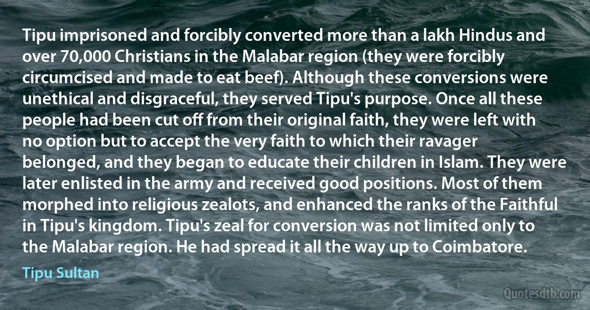 Tipu imprisoned and forcibly converted more than a lakh Hindus and over 70,000 Christians in the Malabar region (they were forcibly circumcised and made to eat beef). Although these conversions were unethical and disgraceful, they served Tipu's purpose. Once all these people had been cut off from their original faith, they were left with no option but to accept the very faith to which their ravager belonged, and they began to educate their children in Islam. They were later enlisted in the army and received good positions. Most of them morphed into religious zealots, and enhanced the ranks of the Faithful in Tipu's kingdom. Tipu's zeal for conversion was not limited only to the Malabar region. He had spread it all the way up to Coimbatore. (Tipu Sultan)