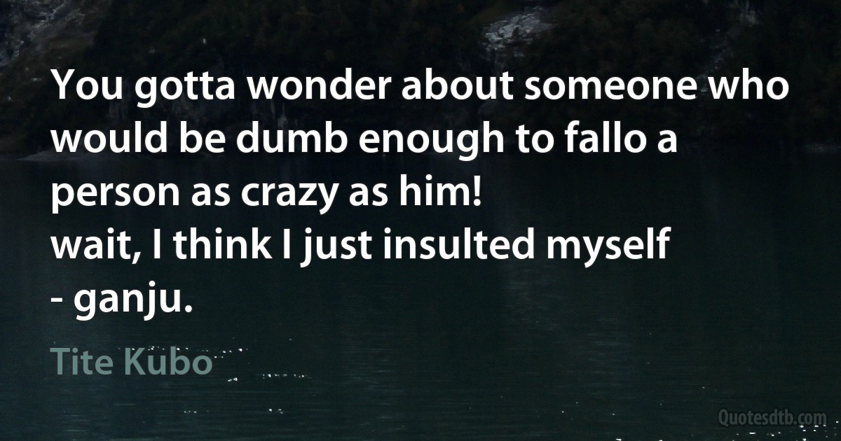 You gotta wonder about someone who would be dumb enough to fallo a person as crazy as him!
wait, I think I just insulted myself
- ganju. (Tite Kubo)