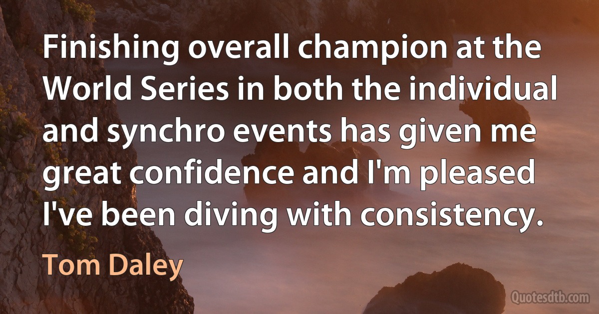 Finishing overall champion at the World Series in both the individual and synchro events has given me great confidence and I'm pleased I've been diving with consistency. (Tom Daley)