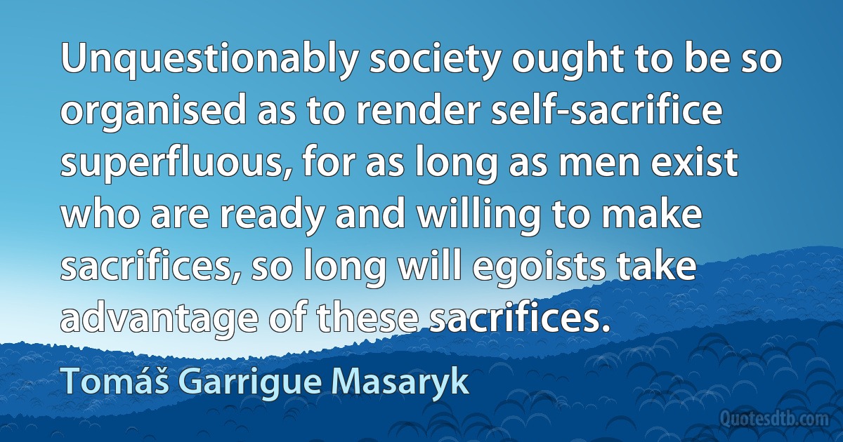 Unquestionably society ought to be so organised as to render self-sacrifice superfluous, for as long as men exist who are ready and willing to make sacrifices, so long will egoists take advantage of these sacrifices. (Tomáš Garrigue Masaryk)