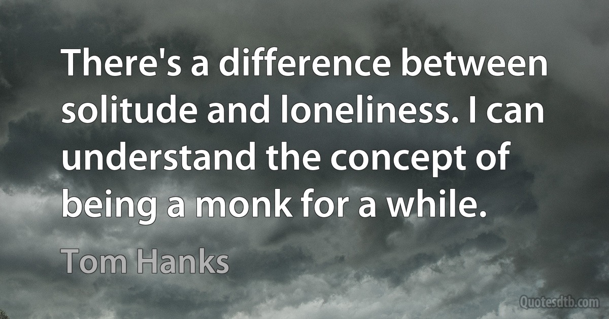 There's a difference between solitude and loneliness. I can understand the concept of being a monk for a while. (Tom Hanks)