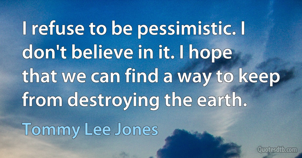 I refuse to be pessimistic. I don't believe in it. I hope that we can find a way to keep from destroying the earth. (Tommy Lee Jones)