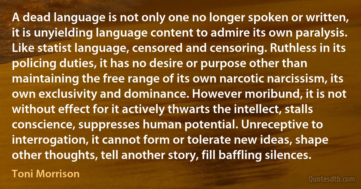 A dead language is not only one no longer spoken or written, it is unyielding language content to admire its own paralysis. Like statist language, censored and censoring. Ruthless in its policing duties, it has no desire or purpose other than maintaining the free range of its own narcotic narcissism, its own exclusivity and dominance. However moribund, it is not without effect for it actively thwarts the intellect, stalls conscience, suppresses human potential. Unreceptive to interrogation, it cannot form or tolerate new ideas, shape other thoughts, tell another story, fill baffling silences. (Toni Morrison)