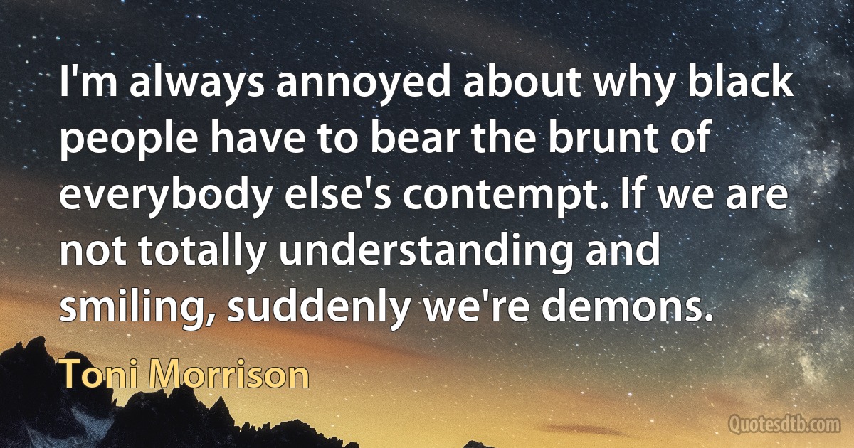 I'm always annoyed about why black people have to bear the brunt of everybody else's contempt. If we are not totally understanding and smiling, suddenly we're demons. (Toni Morrison)