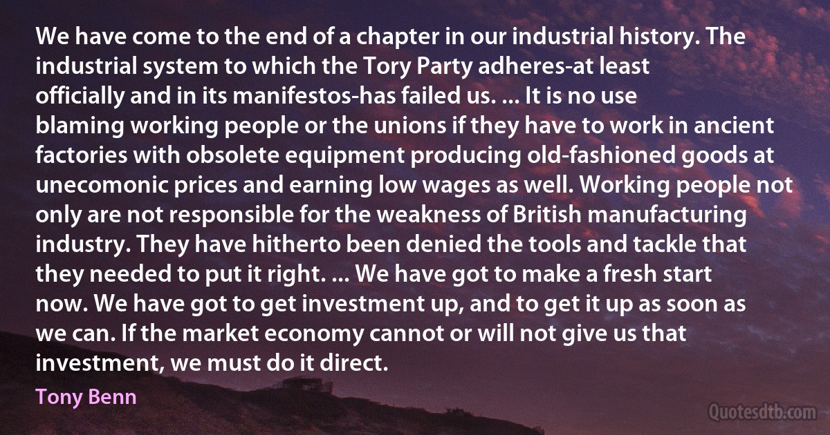 We have come to the end of a chapter in our industrial history. The industrial system to which the Tory Party adheres-at least officially and in its manifestos-has failed us. ... It is no use blaming working people or the unions if they have to work in ancient factories with obsolete equipment producing old-fashioned goods at unecomonic prices and earning low wages as well. Working people not only are not responsible for the weakness of British manufacturing industry. They have hitherto been denied the tools and tackle that they needed to put it right. ... We have got to make a fresh start now. We have got to get investment up, and to get it up as soon as we can. If the market economy cannot or will not give us that investment, we must do it direct. (Tony Benn)