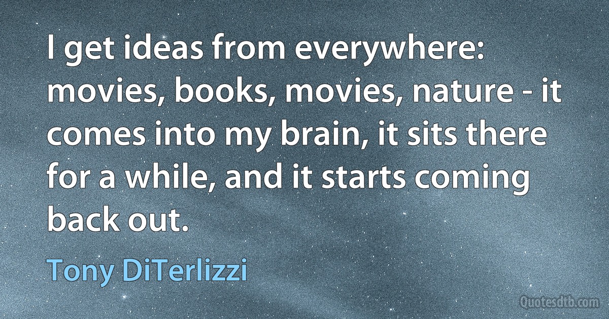 I get ideas from everywhere: movies, books, movies, nature - it comes into my brain, it sits there for a while, and it starts coming back out. (Tony DiTerlizzi)