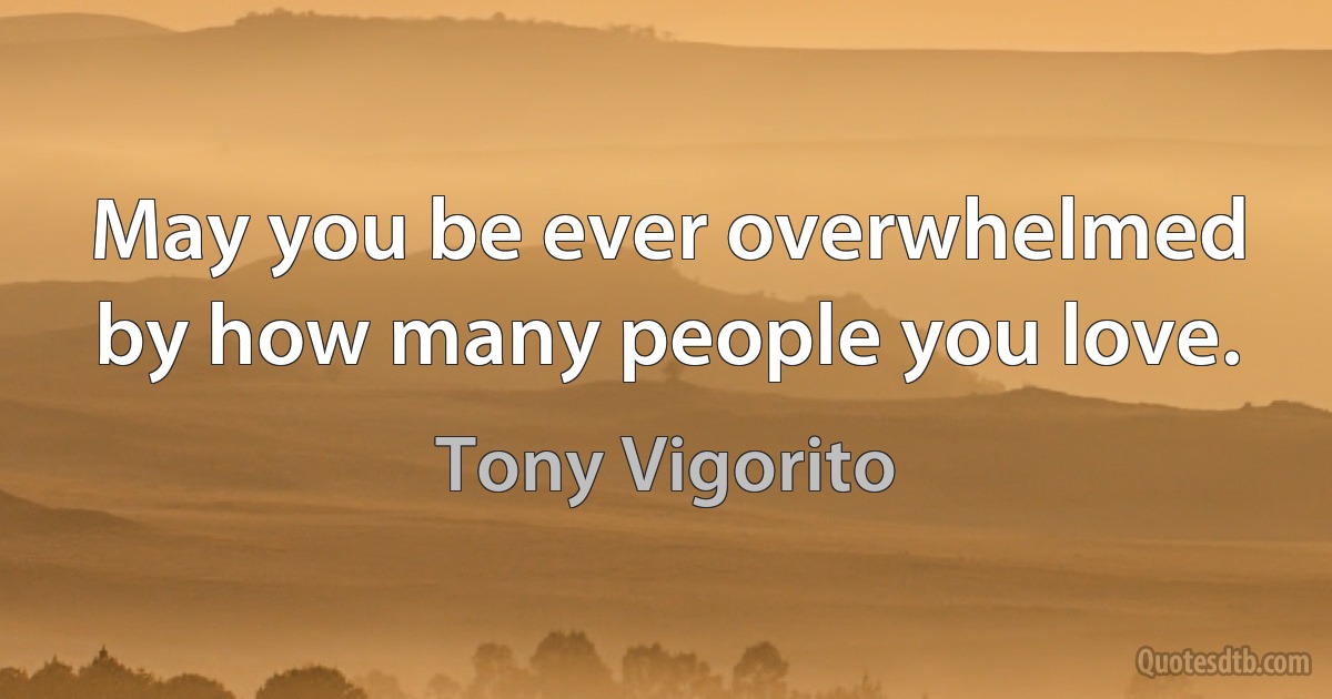 May you be ever overwhelmed by how many people you love. (Tony Vigorito)