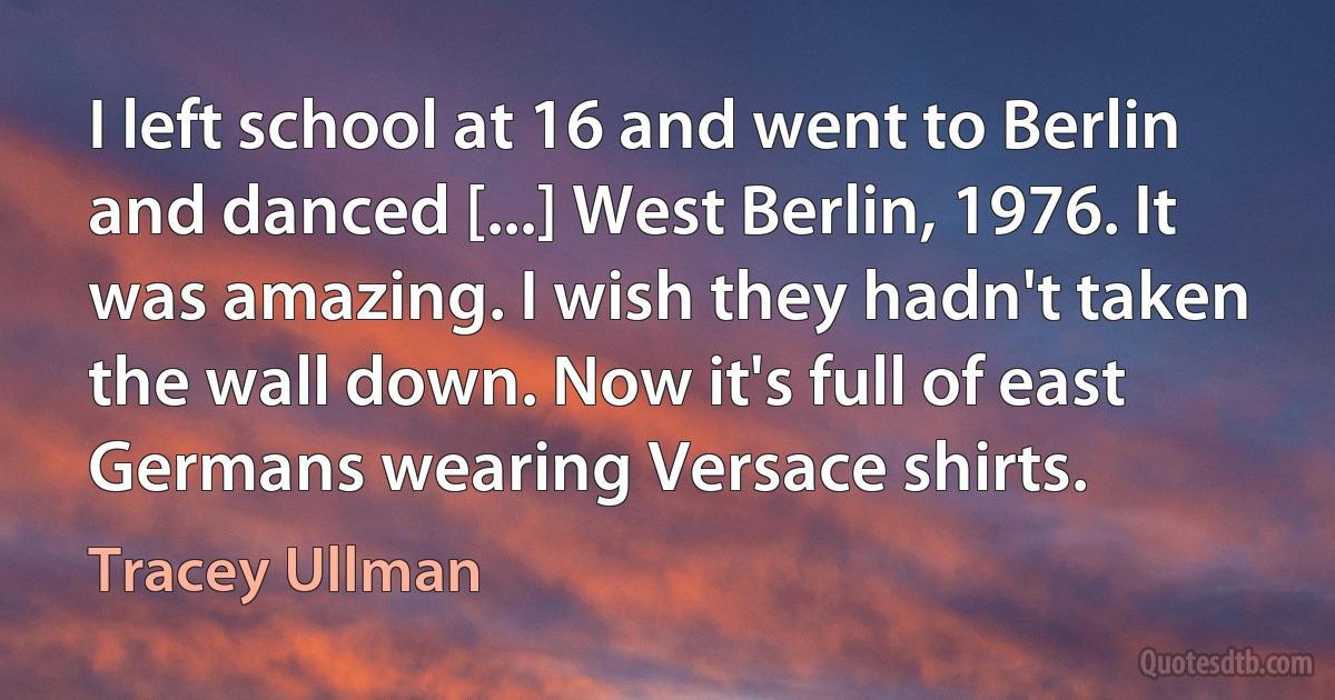 I left school at 16 and went to Berlin and danced [...] West Berlin, 1976. It was amazing. I wish they hadn't taken the wall down. Now it's full of east Germans wearing Versace shirts. (Tracey Ullman)