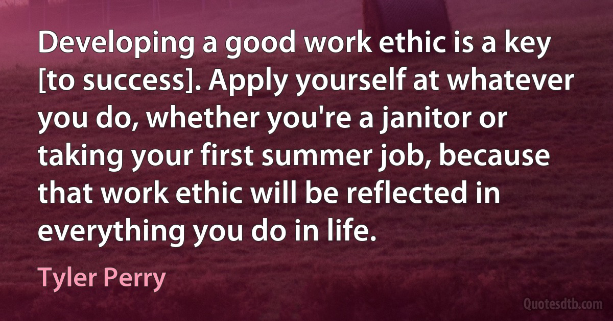 Developing a good work ethic is a key [to success]. Apply yourself at whatever you do, whether you're a janitor or taking your first summer job, because that work ethic will be reflected in everything you do in life. (Tyler Perry)