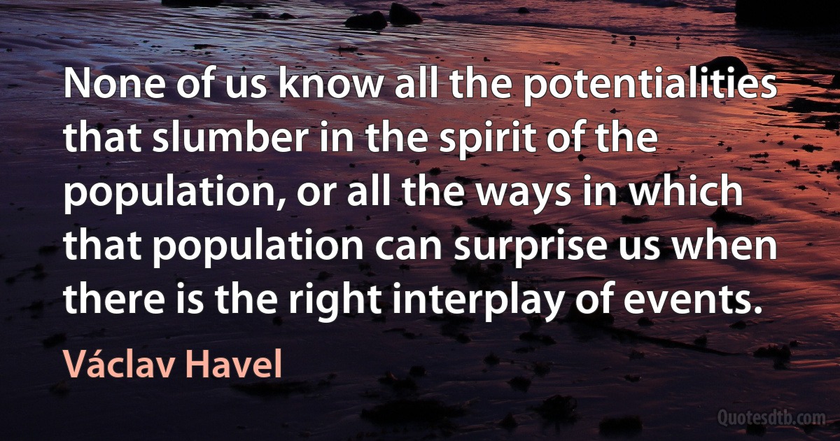 None of us know all the potentialities that slumber in the spirit of the population, or all the ways in which that population can surprise us when there is the right interplay of events. (Václav Havel)