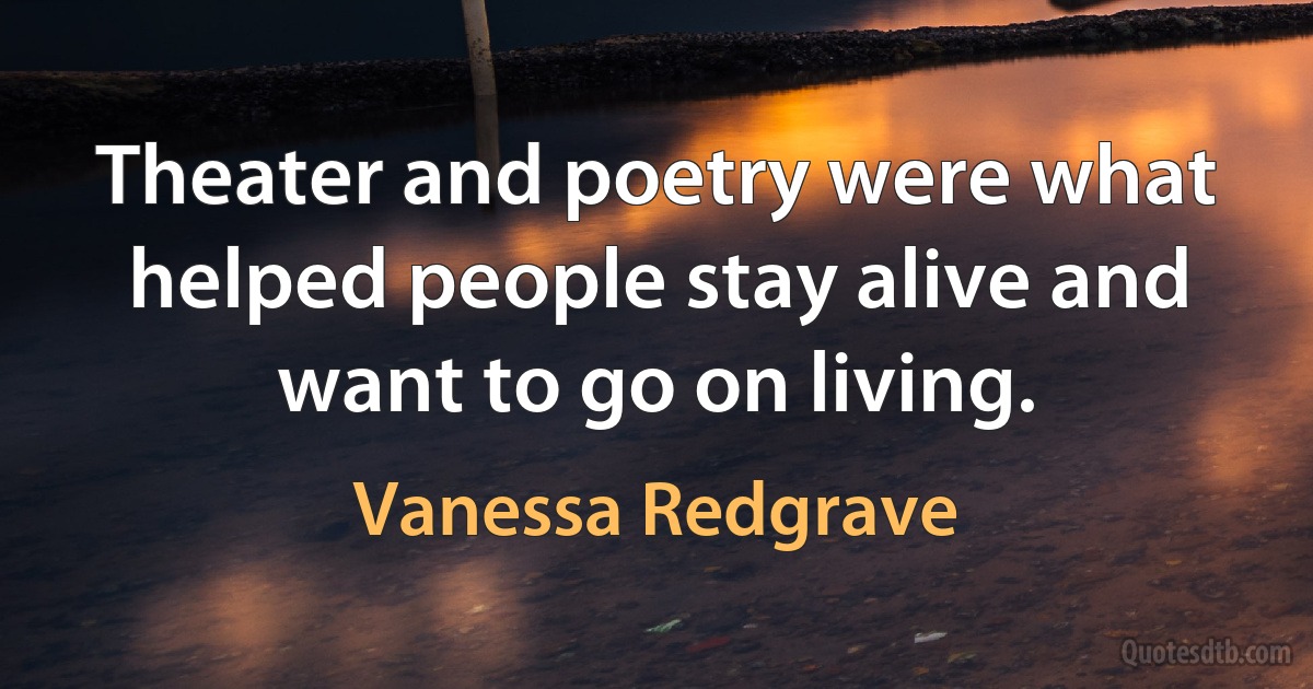 Theater and poetry were what helped people stay alive and want to go on living. (Vanessa Redgrave)