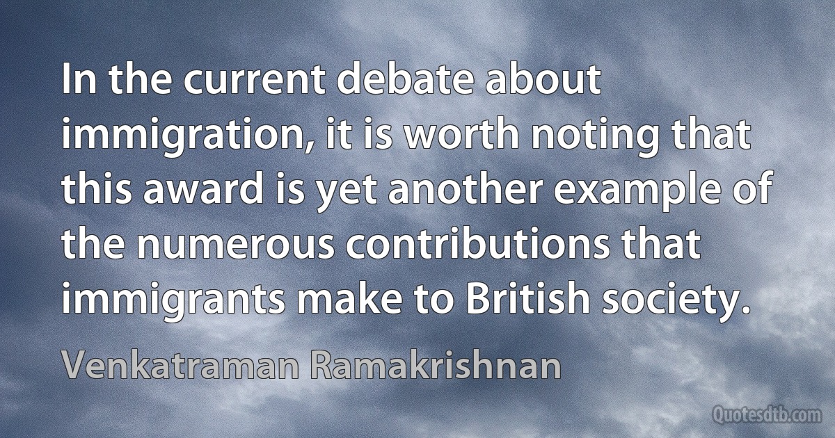 In the current debate about immigration, it is worth noting that this award is yet another example of the numerous contributions that immigrants make to British society. (Venkatraman Ramakrishnan)