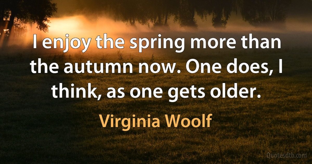 I enjoy the spring more than the autumn now. One does, I think, as one gets older. (Virginia Woolf)