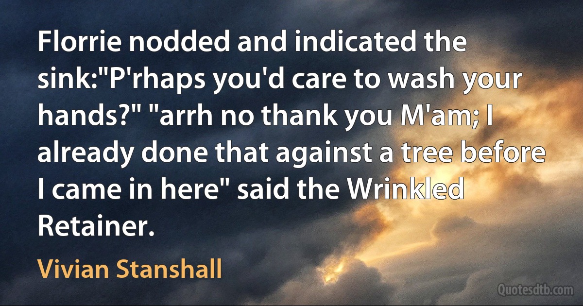 Florrie nodded and indicated the sink:"P'rhaps you'd care to wash your hands?" "arrh no thank you M'am; I already done that against a tree before I came in here" said the Wrinkled Retainer. (Vivian Stanshall)