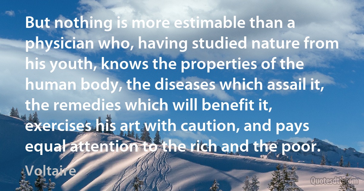 But nothing is more estimable than a physician who, having studied nature from his youth, knows the properties of the human body, the diseases which assail it, the remedies which will benefit it, exercises his art with caution, and pays equal attention to the rich and the poor. (Voltaire)