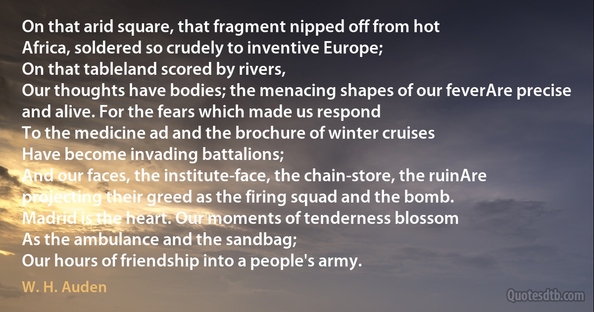 On that arid square, that fragment nipped off from hot
Africa, soldered so crudely to inventive Europe;
On that tableland scored by rivers,
Our thoughts have bodies; the menacing shapes of our feverAre precise and alive. For the fears which made us respond
To the medicine ad and the brochure of winter cruises
Have become invading battalions;
And our faces, the institute-face, the chain-store, the ruinAre projecting their greed as the firing squad and the bomb.
Madrid is the heart. Our moments of tenderness blossom
As the ambulance and the sandbag;
Our hours of friendship into a people's army. (W. H. Auden)