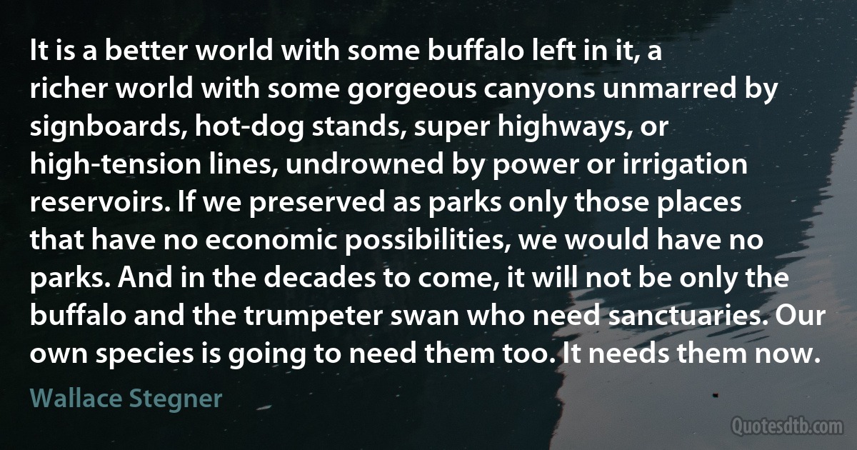 It is a better world with some buffalo left in it, a richer world with some gorgeous canyons unmarred by signboards, hot-dog stands, super highways, or high-tension lines, undrowned by power or irrigation reservoirs. If we preserved as parks only those places that have no economic possibilities, we would have no parks. And in the decades to come, it will not be only the buffalo and the trumpeter swan who need sanctuaries. Our own species is going to need them too. It needs them now. (Wallace Stegner)