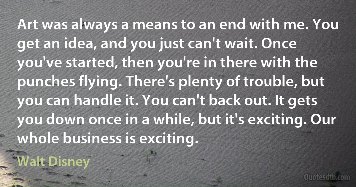 Art was always a means to an end with me. You get an idea, and you just can't wait. Once you've started, then you're in there with the punches flying. There's plenty of trouble, but you can handle it. You can't back out. It gets you down once in a while, but it's exciting. Our whole business is exciting. (Walt Disney)