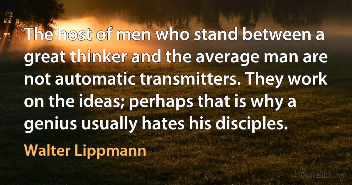 The host of men who stand between a great thinker and the average man are not automatic transmitters. They work on the ideas; perhaps that is why a genius usually hates his disciples. (Walter Lippmann)