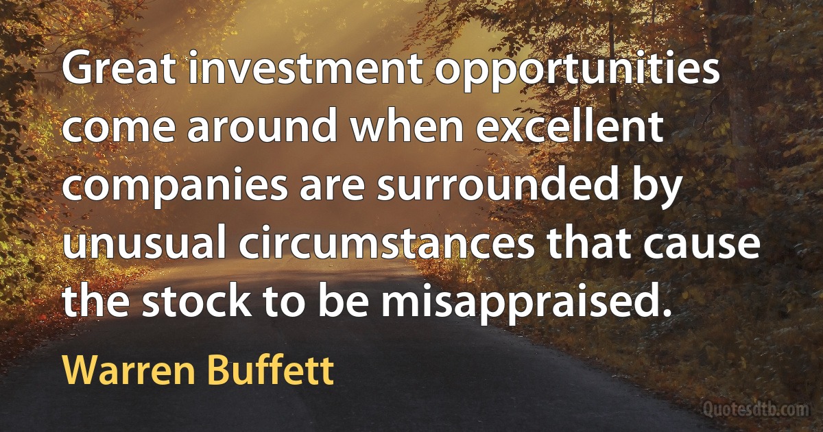 Great investment opportunities come around when excellent companies are surrounded by unusual circumstances that cause the stock to be misappraised. (Warren Buffett)