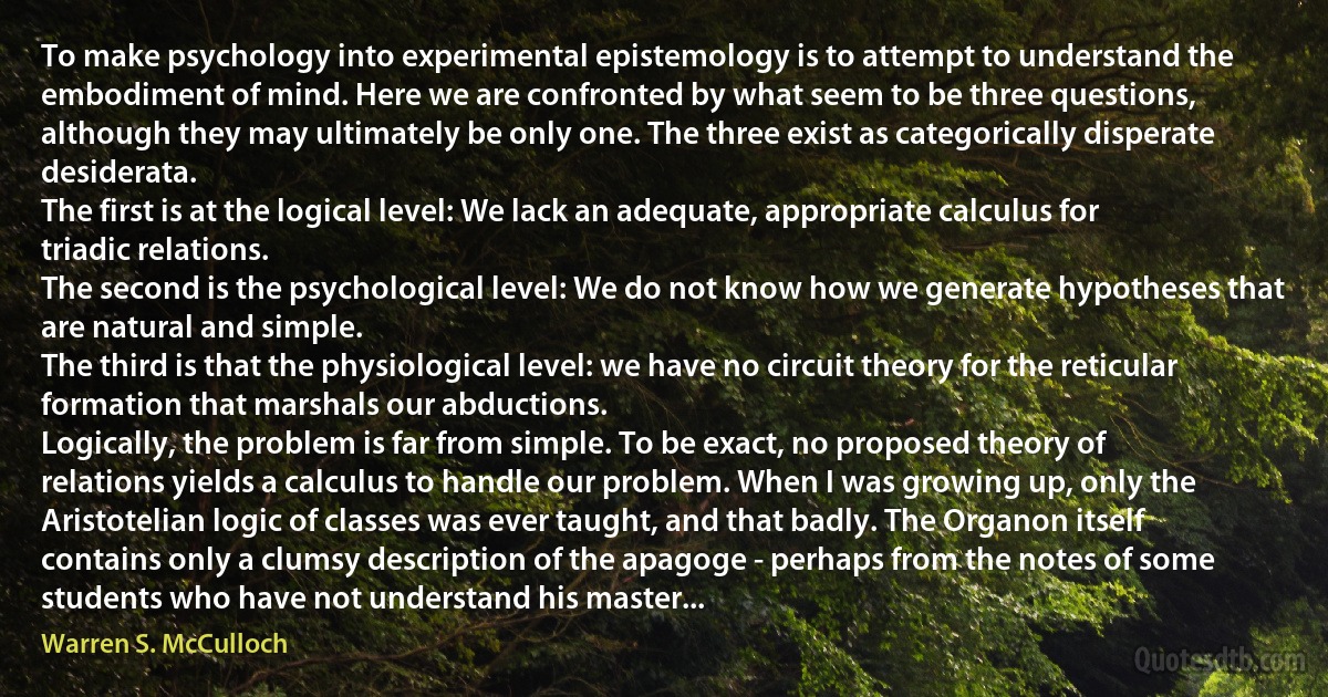 To make psychology into experimental epistemology is to attempt to understand the embodiment of mind. Here we are confronted by what seem to be three questions, although they may ultimately be only one. The three exist as categorically disperate desiderata.
The first is at the logical level: We lack an adequate, appropriate calculus for triadic relations.
The second is the psychological level: We do not know how we generate hypotheses that are natural and simple.
The third is that the physiological level: we have no circuit theory for the reticular formation that marshals our abductions.
Logically, the problem is far from simple. To be exact, no proposed theory of relations yields a calculus to handle our problem. When I was growing up, only the Aristotelian logic of classes was ever taught, and that badly. The Organon itself contains only a clumsy description of the apagoge - perhaps from the notes of some students who have not understand his master... (Warren S. McCulloch)