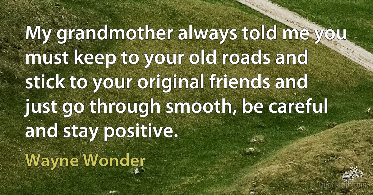 My grandmother always told me you must keep to your old roads and stick to your original friends and just go through smooth, be careful and stay positive. (Wayne Wonder)