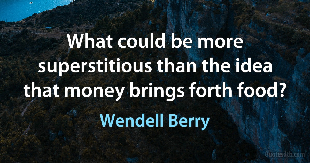 What could be more superstitious than the idea that money brings forth food? (Wendell Berry)