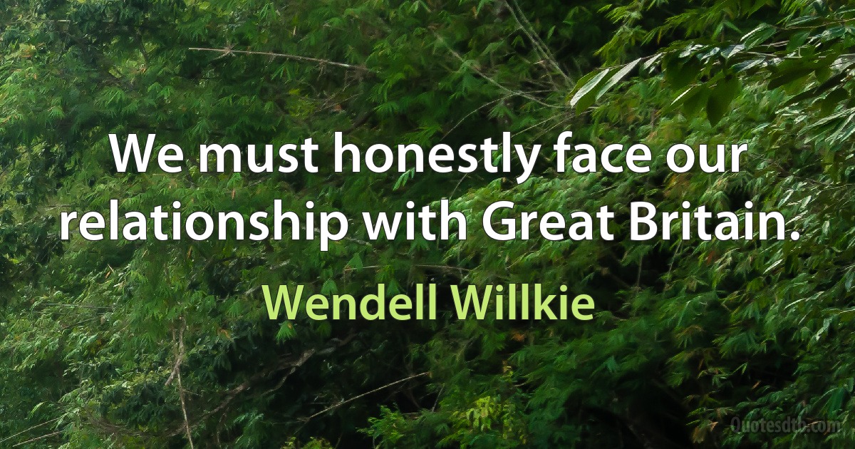 We must honestly face our relationship with Great Britain. (Wendell Willkie)