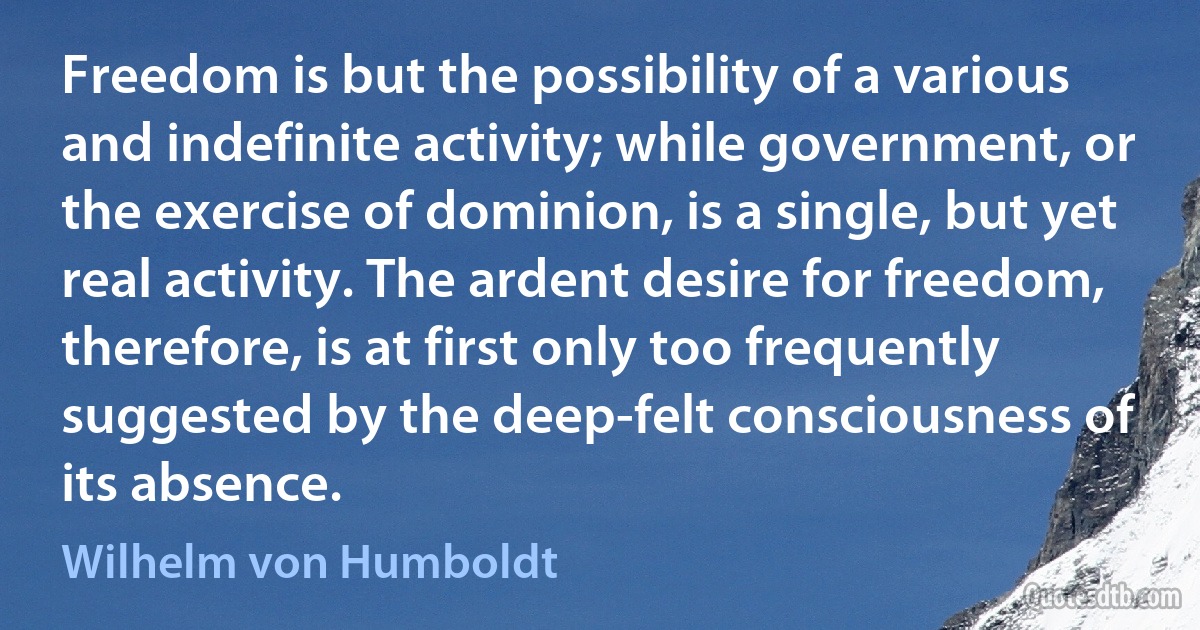 Freedom is but the possibility of a various and indefinite activity; while government, or the exercise of dominion, is a single, but yet real activity. The ardent desire for freedom, therefore, is at first only too frequently suggested by the deep-felt consciousness of its absence. (Wilhelm von Humboldt)