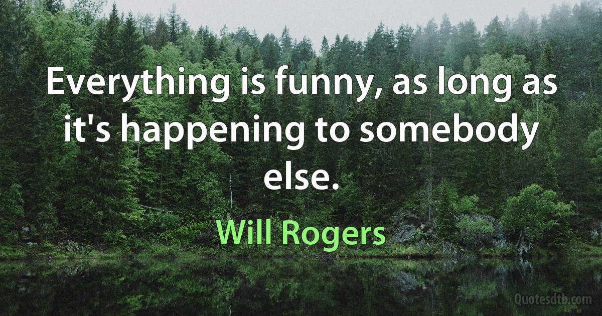 Everything is funny, as long as it's happening to somebody else. (Will Rogers)