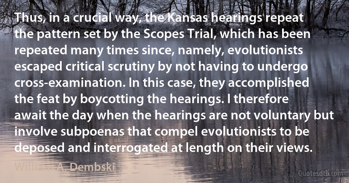 Thus, in a crucial way, the Kansas hearings repeat the pattern set by the Scopes Trial, which has been repeated many times since, namely, evolutionists escaped critical scrutiny by not having to undergo cross-examination. In this case, they accomplished the feat by boycotting the hearings. I therefore await the day when the hearings are not voluntary but involve subpoenas that compel evolutionists to be deposed and interrogated at length on their views. (William A. Dembski)