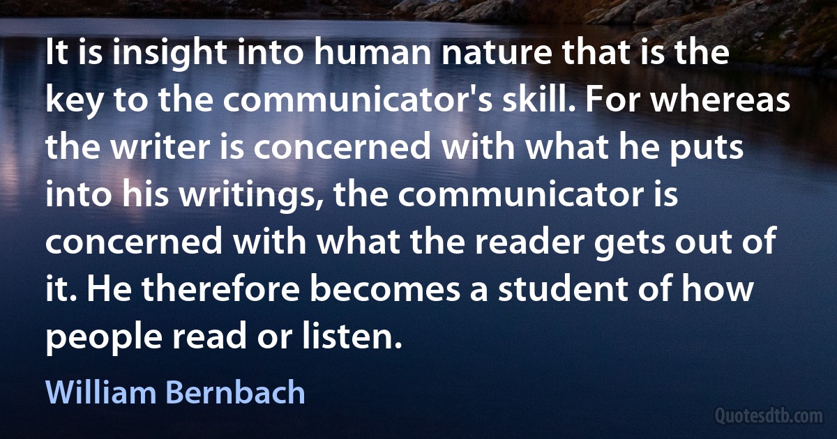 It is insight into human nature that is the key to the communicator's skill. For whereas the writer is concerned with what he puts into his writings, the communicator is concerned with what the reader gets out of it. He therefore becomes a student of how people read or listen. (William Bernbach)