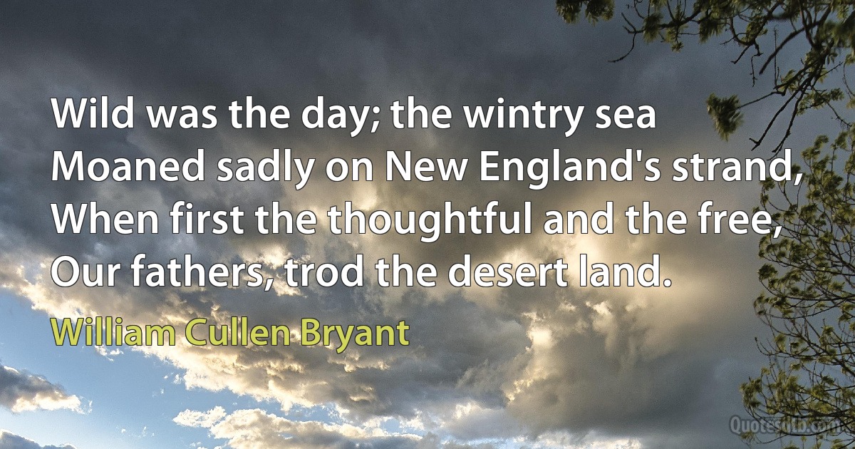 Wild was the day; the wintry sea
Moaned sadly on New England's strand,
When first the thoughtful and the free,
Our fathers, trod the desert land. (William Cullen Bryant)